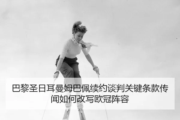 巴黎圣日耳曼姆巴佩续约谈判关键条款传闻如何改写欧冠阵容