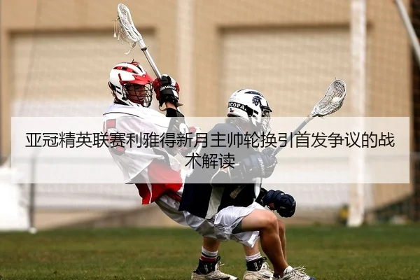 亚冠精英联赛利雅得新月主帅轮换引首发争议的战术解读