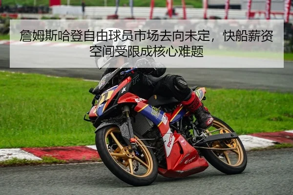 詹姆斯哈登自由球员市场去向未定，快船薪资空间受限成核心难题